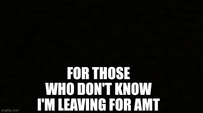 Black blank sheet | FOR THOSE WHO DON'T KNOW I'M LEAVING FOR AMT | image tagged in black blank sheet | made w/ Imgflip meme maker