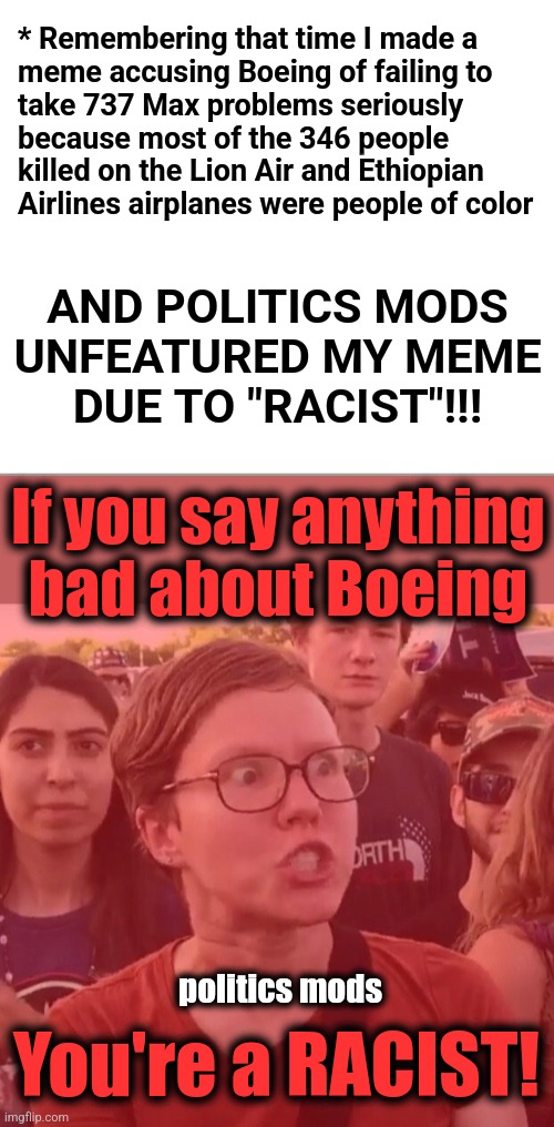 Every meme I've made criticizing Boeing has been unfeatured because they were "RACIST" | * Remembering that time I made a
meme accusing Boeing of failing to
take 737 Max problems seriously
because most of the 346 people
killed on the Lion Air and Ethiopian
Airlines airplanes were people of color; AND POLITICS MODS
UNFEATURED MY MEME
DUE TO "RACIST"!!! If you say anything bad about Boeing; politics mods; You're a RACIST! | image tagged in triggered feminist,memes,boeing,mods,politics,racist | made w/ Imgflip meme maker