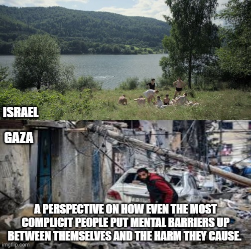 Israel Palestine | ISRAEL; GAZA; A PERSPECTIVE ON HOW EVEN THE MOST COMPLICIT PEOPLE PUT MENTAL BARRIERS UP BETWEEN THEMSELVES AND THE HARM THEY CAUSE. | image tagged in israel,palestine,genocide,holocaust,netanyahu | made w/ Imgflip meme maker