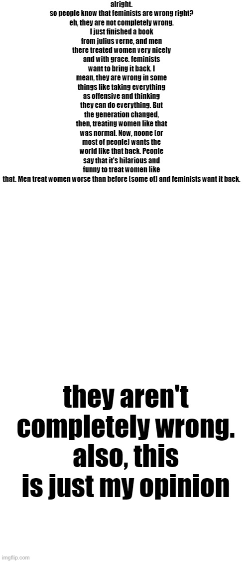 alright.

so people know that feminists are wrong right?
eh, they are not completely wrong. I just finished a book from julius verne, and men there treated women very nicely and with grace. feminists want to bring it back. I mean, they are wrong in some things like taking everything as offensive and thinking they can do everything. But the generation changed, then, treating women like that was normal. Now, noone (or most of people) wants the world like that back. People say that it's hilarious and funny to treat women like that. Men treat women worse than before (some of) and feminists want it back. they aren't completely wrong.
also, this is just my opinion | image tagged in blank white template | made w/ Imgflip meme maker