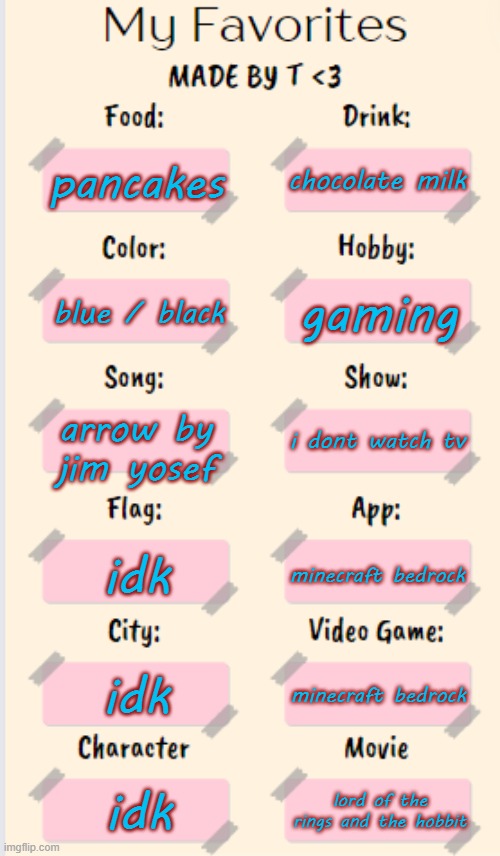 My Favorites made by T | chocolate milk; pancakes; gaming; blue / black; arrow by jim yosef; i dont watch tv; idk; minecraft bedrock; idk; minecraft bedrock; idk; lord of the rings and the hobbit | image tagged in my favorites made by t | made w/ Imgflip meme maker