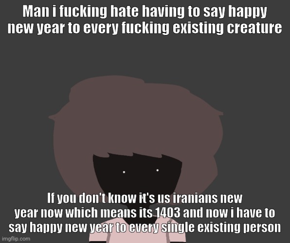 Qhar ben | Man i fucking hate having to say happy new year to every fucking existing creature; If you don't know it's us iranians new year now which means its 1403 and now i have to say happy new year to every single existing person | image tagged in qhar ben | made w/ Imgflip meme maker