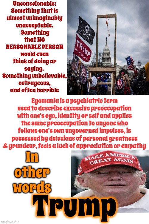 Stop Being Shocked By His Depravity. It's Trump. He Has ALWAYS Been An Egomaniac | Unconscionable:  Something that is almost unimaginably unacceptable.  Something that NO REASONABLE PERSON would even think of doing or saying.  Something unbelievable, outrageous, and often horrible; Egomania is a psychiatric term used to describe excessive preoccupation with one's ego, identity or self and applies the same preoccupation to anyone who follows one's own ungoverned impulses, is possessed by delusions of personal greatness & grandeur, feels a lack of appreciation or empathy; In other words; Trump | image tagged in trump unfit unqualified dangerous,egomaniac,lock him up,mental illness,unconscionable,memes | made w/ Imgflip meme maker