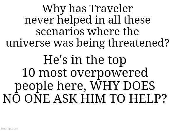Probably because the threats aren't big enough | Why has Traveler never helped in all these scenarios where the universe was being threatened? He's in the top 10 most overpowered people here, WHY DOES NO ONE ASK HIM TO HELP? | made w/ Imgflip meme maker