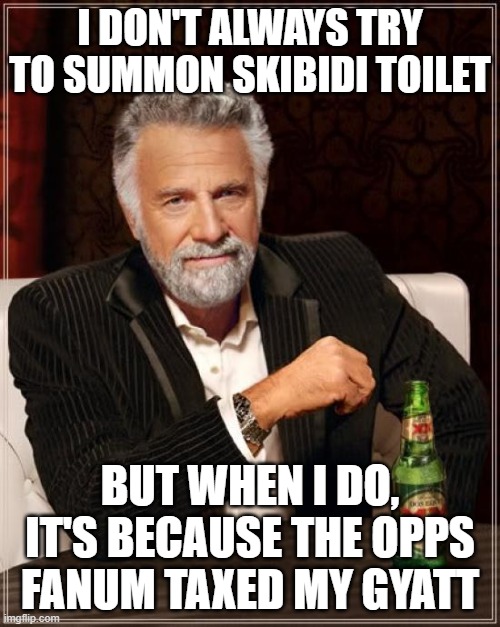*asmr howtobasic throws eggs* | I DON'T ALWAYS TRY TO SUMMON SKIBIDI TOILET; BUT WHEN I DO, IT'S BECAUSE THE OPPS FANUM TAXED MY GYATT | image tagged in memes,the most interesting man in the world,skibidi toilet,fanum tax,gyatt,gen alpha | made w/ Imgflip meme maker