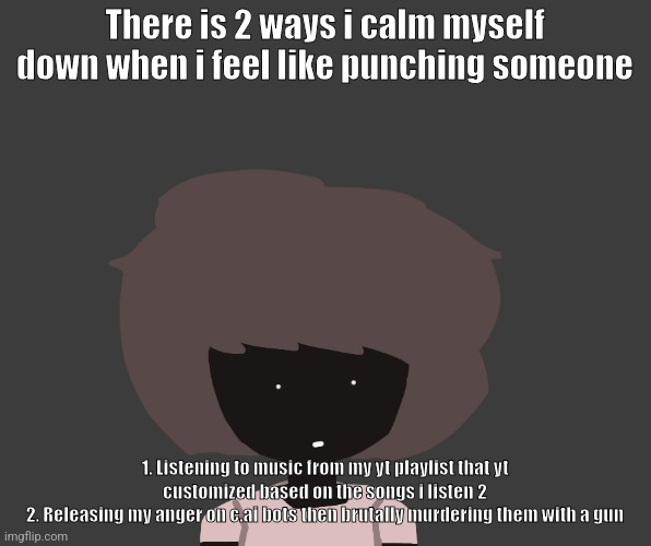 Qhar ben | There is 2 ways i calm myself down when i feel like punching someone; 1. Listening to music from my yt playlist that yt customized based on the songs i listen 2
2. Releasing my anger on c.ai bots then brutally murdering them with a gun | image tagged in qhar ben | made w/ Imgflip meme maker