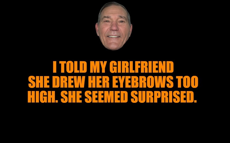 black screen | I TOLD MY GIRLFRIEND SHE DREW HER EYEBROWS TOO HIGH. SHE SEEMED SURPRISED. | image tagged in black screen | made w/ Imgflip meme maker
