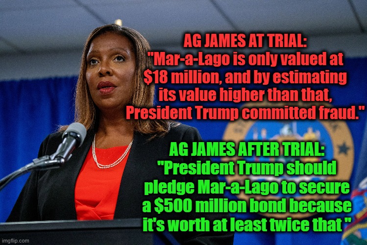 TDS logic | AG JAMES AT TRIAL:
"Mar-a-Lago is only valued at $18 million, and by estimating its value higher than that, President Trump committed fraud."; AG JAMES AFTER TRIAL:
"President Trump should pledge Mar-a-Lago to secure a $500 million bond because it's worth at least twice that " | image tagged in witch hunt,double standards,trump derangement syndrome | made w/ Imgflip meme maker