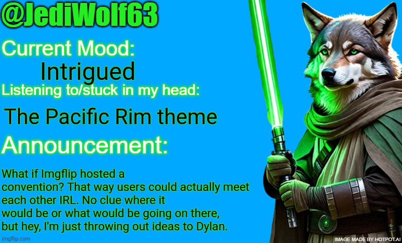 ImgCon? MemeCon? IDK, but an Imgflip convention would be amazing | Intrigued; The Pacific Rim theme; What if Imgflip hosted a convention? That way users could actually meet each other IRL. No clue where it would be or what would be going on there, but hey, I'm just throwing out ideas to Dylan. | image tagged in jediwolf63's announcement template,ideas,convention | made w/ Imgflip meme maker