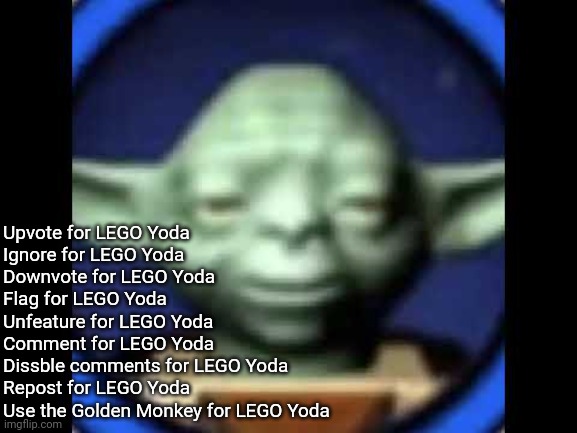 Read the title for LEGO Yoda | Upvote for LEGO Yoda
Ignore for LEGO Yoda
Downvote for LEGO Yoda
Flag for LEGO Yoda
Unfeature for LEGO Yoda
Comment for LEGO Yoda
Dissble comments for LEGO Yoda
Repost for LEGO Yoda
Use the Golden Monkey for LEGO Yoda | image tagged in lego yoda,read the tags for lego yoda | made w/ Imgflip meme maker