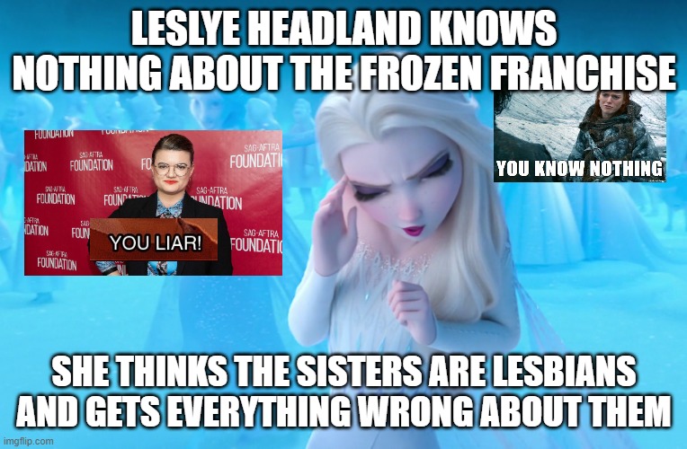 leslye headland knows nothing | LESLYE HEADLAND KNOWS NOTHING ABOUT THE FROZEN FRANCHISE; SHE THINKS THE SISTERS ARE LESBIANS AND GETS EVERYTHING WRONG ABOUT THEM | image tagged in elsa cringe,frozen,liar,star wars,you know nothing,lesbian problems | made w/ Imgflip meme maker