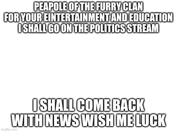 PEAPOLE OF THE FURRY CLAN FOR YOUR EINTERTAINMENT AND EDUCATION I SHALL GO ON THE POLITICS STREAM; I SHALL COME BACK WITH NEWS WISH ME LUCK | made w/ Imgflip meme maker