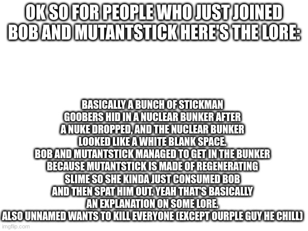 If you wanna know about specific characters I can tell you | BASICALLY A BUNCH OF STICKMAN GOOBERS HID IN A NUCLEAR BUNKER AFTER A NUKE DROPPED, AND THE NUCLEAR BUNKER LOOKED LIKE A WHITE BLANK SPACE.
BOB AND MUTANTSTICK MANAGED TO GET IN THE BUNKER BECAUSE MUTANTSTICK IS MADE OF REGENERATING SLIME SO SHE KINDA JUST CONSUMED BOB AND THEN SPAT HIM OUT. YEAH THAT'S BASICALLY AN EXPLANATION ON SOME LORE.
ALSO UNNAMED WANTS TO KILL EVERYONE (EXCEPT OURPLE GUY HE CHILL); OK SO FOR PEOPLE WHO JUST JOINED BOB AND MUTANTSTICK HERE'S THE LORE: | made w/ Imgflip meme maker