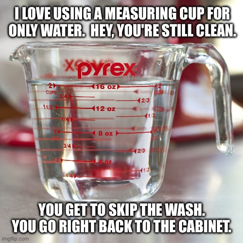 It’s clean | I LOVE USING A MEASURING CUP FOR
ONLY WATER.  HEY, YOU'RE STILL CLEAN. YOU GET TO SKIP THE WASH.
YOU GO RIGHT BACK TO THE CABINET. | image tagged in measuring cup of water,lazy,clean,dishes,wash | made w/ Imgflip meme maker