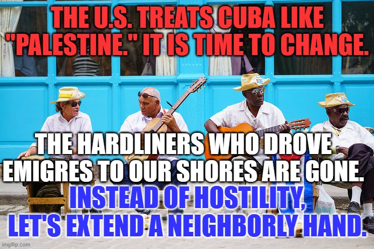 A Bi-Partisan Initiative, taking the high road could change them and us forever. | THE U.S. TREATS CUBA LIKE "PALESTINE." IT IS TIME TO CHANGE. THE HARDLINERS WHO DROVE EMIGRES TO OUR SHORES ARE GONE. INSTEAD OF HOSTILITY, LET'S EXTEND A NEIGHBORLY HAND. | image tagged in politics | made w/ Imgflip meme maker