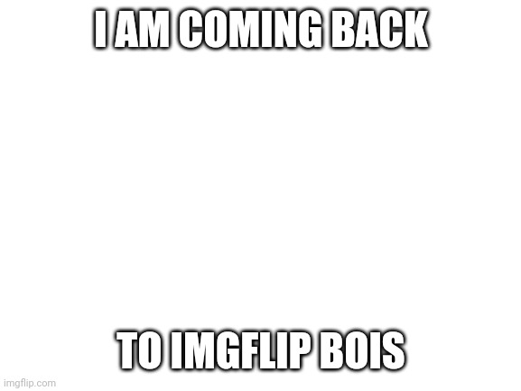 Blank White Template | I AM COMING BACK; TO IMGFLIP BOIS | image tagged in blank white template | made w/ Imgflip meme maker