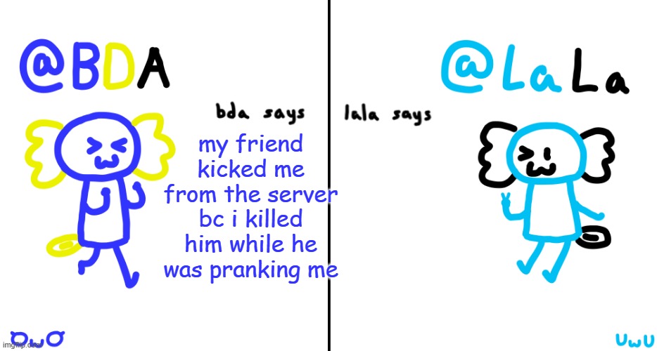 i mean the first step to pranking is to be discreet you fucking idiot | my friend kicked me from the server bc i killed him while he was pranking me | image tagged in bda and lala announcment temp | made w/ Imgflip meme maker