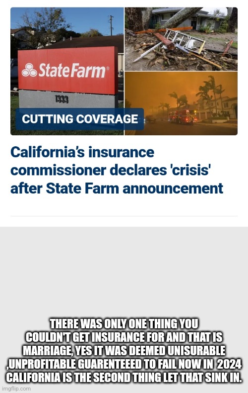CALIFORNIA DIVORCE | THERE WAS ONLY ONE THING YOU COULDN'T GET INSURANCE FOR AND THAT IS MARRIAGE, YES IT WAS DEEMED UNISURABLE ,UNPROFITABLE GUARENTEEED TO FAIL NOW IN  2024 CALIFORNIA IS THE SECOND THING LET THAT SINK IN. | image tagged in california,democrats,san francisco,gavin newsome,leftists | made w/ Imgflip meme maker