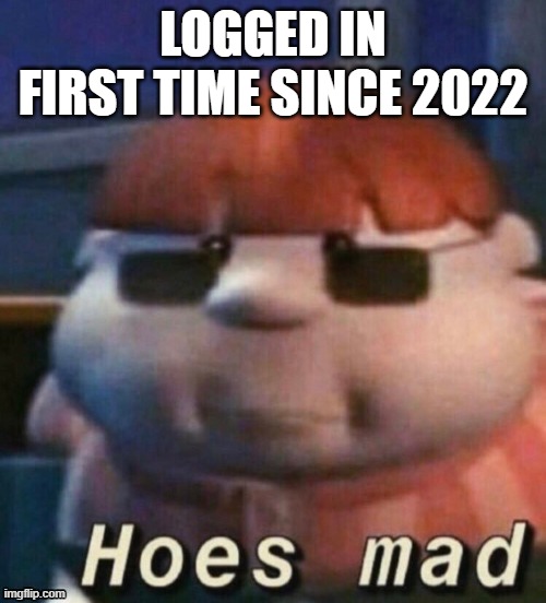 hoes mad. | LOGGED IN FIRST TIME SINCE 2022 | image tagged in hoes mad | made w/ Imgflip meme maker