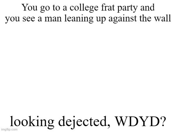no joke rp pls | You go to a college frat party and you see a man leaning up against the wall; looking dejected, WDYD? | made w/ Imgflip meme maker
