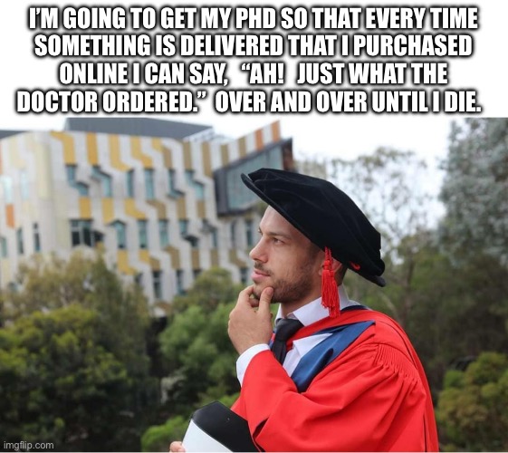 Dr. Dad Joke | I’M GOING TO GET MY PHD SO THAT EVERY TIME
SOMETHING IS DELIVERED THAT I PURCHASED
ONLINE I CAN SAY,   “AH!   JUST WHAT THE
DOCTOR ORDERED.”  OVER AND OVER UNTIL I DIE. | image tagged in phd,dr,doctor,pun,dad joke | made w/ Imgflip meme maker