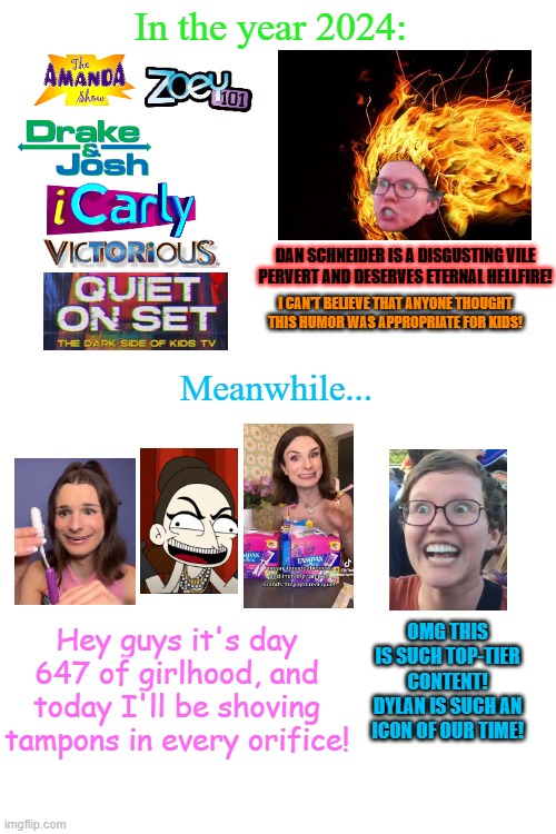 In the year 2024:; DAN SCHNEIDER IS A DISGUSTING VILE PERVERT AND DESERVES ETERNAL HELLFIRE! I CAN'T BELIEVE THAT ANYONE THOUGHT THIS HUMOR WAS APPROPRIATE FOR KIDS! Meanwhile... OMG THIS IS SUCH TOP-TIER CONTENT! DYLAN IS SUCH AN ICON OF OUR TIME! Hey guys it's day 647 of girlhood, and today I'll be shoving tampons in every orifice! | image tagged in memes,nickelodeon,tv shows,transgender,hypocrisy,humor | made w/ Imgflip meme maker
