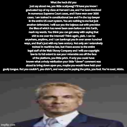 What the heck did you just say about me, you little scallywag? I’ll have you know I graduated top of my class at Harvard Law, and I’ve been involved in numerous Supreme Court cases, and I have won over 3000 cases. I am trained in constitutional law and I’m the top lawyer in the entire US court system. You are nothing to me but just another defendant. I will sue you the bejesus out with precision the likes of which has never been seen before on this Earth, mark my words. You think you can get away with saying that shit to me over the Internet? Think again, pleb. I can be anywhere, anytime, and I can bankrupt you in over seven hundred ways, and that’s just with my bare oratory. Not only am I extensively trained in maritime law, but I have access to the entire legal staff of the Walt Disney Company and I will use copyright law to its full extent to sue your miserable ass off the face of the platform, you little prick. If only you could have known what unholy retribution your little “clever” comment was about to bring down upon you, maybe you would have held your goofy tongue. But you couldn’t, you didn’t, and now you’re paying the price, you fool. You’re sued, kiddo. | made w/ Imgflip meme maker