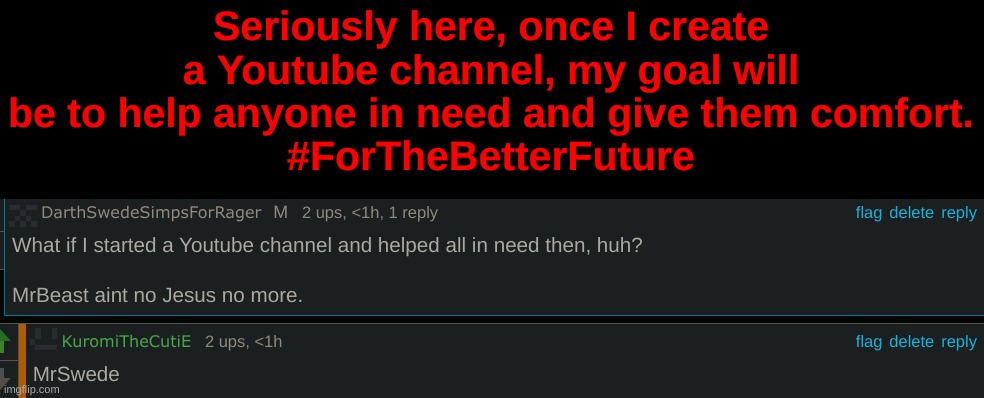 Seriously here, once I create a Youtube channel, my goal will be to help anyone in need and give them comfort.
#ForTheBetterFuture | made w/ Imgflip meme maker