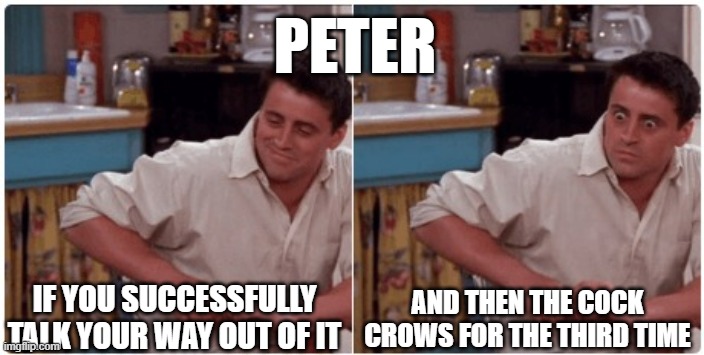 peter | PETER; IF YOU SUCCESSFULLY TALK YOUR WAY OUT OF IT; AND THEN THE COCK CROWS FOR THE THIRD TIME | image tagged in joey from friends | made w/ Imgflip meme maker
