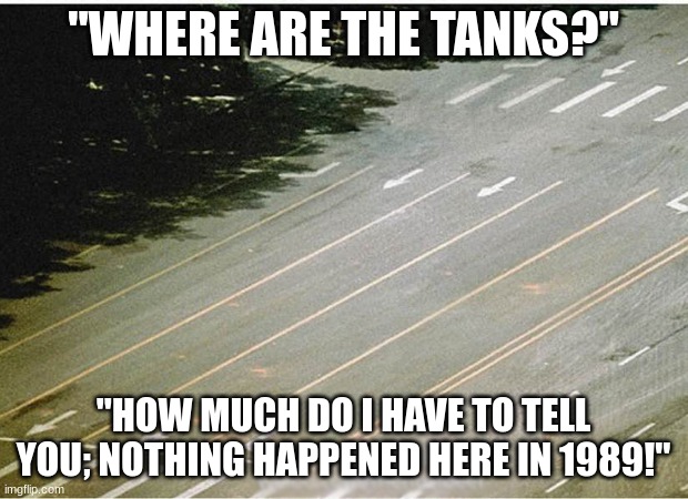 Chinese government- "Nothing happened!" | "WHERE ARE THE TANKS?"; "HOW MUCH DO I HAVE TO TELL YOU; NOTHING HAPPENED HERE IN 1989!" | image tagged in tiananmen square nothing happened | made w/ Imgflip meme maker