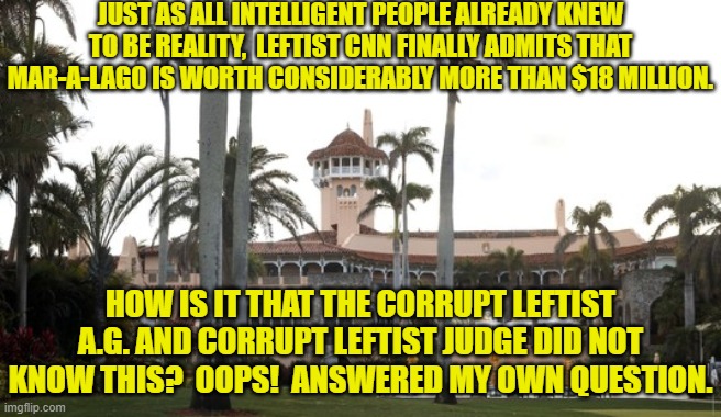 But remember that there is NOTHING political about this.  Hahahahaha! | JUST AS ALL INTELLIGENT PEOPLE ALREADY KNEW TO BE REALITY,  LEFTIST CNN FINALLY ADMITS THAT MAR-A-LAGO IS WORTH CONSIDERABLY MORE THAN $18 MILLION. HOW IS IT THAT THE CORRUPT LEFTIST A.G. AND CORRUPT LEFTIST JUDGE DID NOT KNOW THIS?  OOPS!  ANSWERED MY OWN QUESTION. | image tagged in yep | made w/ Imgflip meme maker