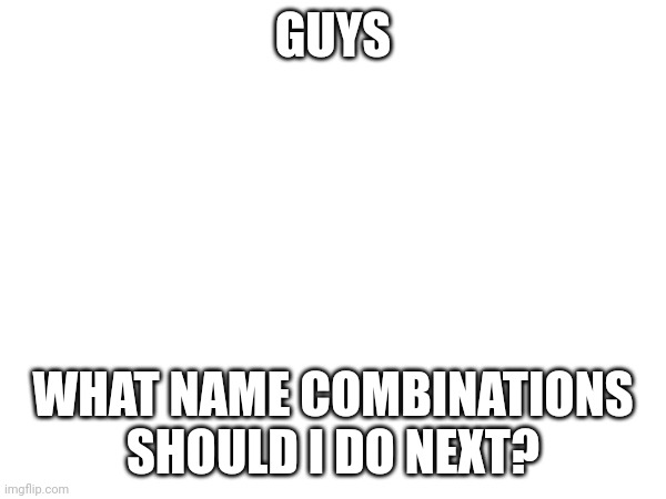 GUYS; WHAT NAME COMBINATIONS SHOULD I DO NEXT? | made w/ Imgflip meme maker