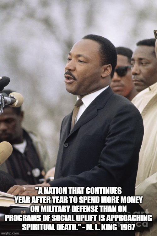 Beyond Vietnam | "A NATION THAT CONTINUES YEAR AFTER YEAR TO SPEND MORE MONEY ON MILITARY DEFENSE THAN ON PROGRAMS OF SOCIAL UPLIFT IS APPROACHING SPIRITUAL DEATH." - M. L. KING  1967 | image tagged in martin luther king jr | made w/ Imgflip meme maker