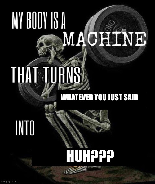 My body is machine | WHATEVER YOU JUST SAID; HUH??? | image tagged in my body is machine | made w/ Imgflip meme maker