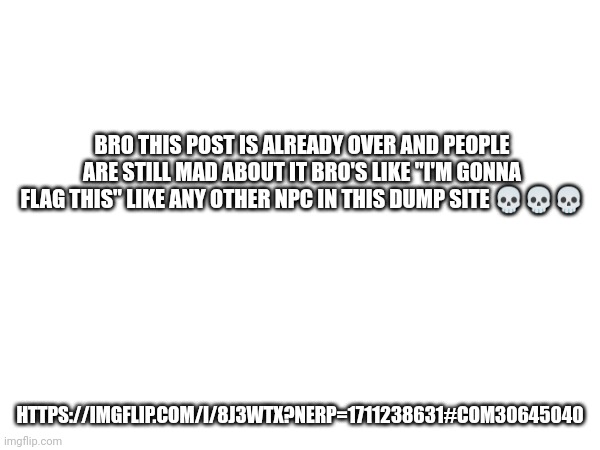 https://imgflip.com/i/8j3wtx?nerp=1711238631#com30645040 | BRO THIS POST IS ALREADY OVER AND PEOPLE ARE STILL MAD ABOUT IT BRO'S LIKE "I'M GONNA FLAG THIS" LIKE ANY OTHER NPC IN THIS DUMP SITE 💀💀💀; HTTPS://IMGFLIP.COM/I/8J3WTX?NERP=1711238631#COM30645040 | made w/ Imgflip meme maker