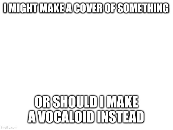 I’m debating (mod Note: do loser baby) | I MIGHT MAKE A COVER OF SOMETHING; OR SHOULD I MAKE A VOCALOID INSTEAD | made w/ Imgflip meme maker