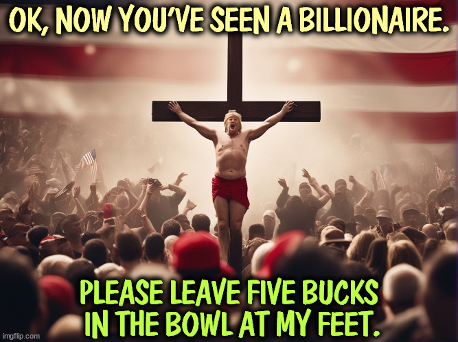 Monetize, monetize. | OK, NOW YOU'VE SEEN A BILLIONAIRE. PLEASE LEAVE FIVE BUCKS
 IN THE BOWL AT MY FEET. | image tagged in trump,victim,jesus crucifixion,fake,greedy,broke | made w/ Imgflip meme maker