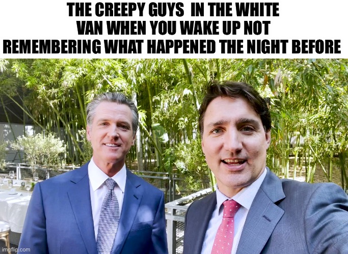 Justin Trudeau and Gavin Newsom | THE CREEPY GUYS  IN THE WHITE VAN WHEN YOU WAKE UP NOT REMEMBERING WHAT HAPPENED THE NIGHT BEFORE | image tagged in justin trudeau and gavin newsom,justin trudeau,reptilians | made w/ Imgflip meme maker