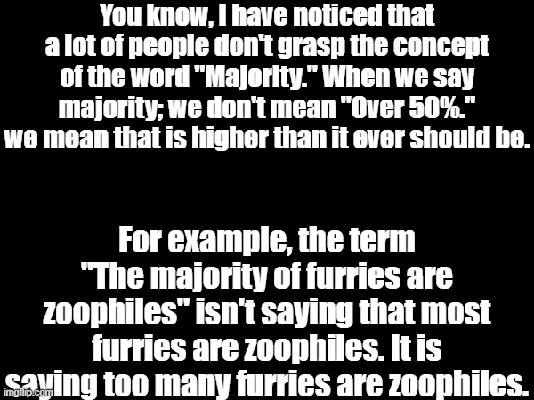 Although, I will admit that a few anti-furries are just smooth brained and don't actually know how many furries are zoophiles, h | You know, I have noticed that a lot of people don't grasp the concept of the word "Majority." When we say majority; we don't mean "Over 50%." we mean that is higher than it ever should be. For example, the term "The majority of furries are zoophiles" isn't saying that most furries are zoophiles. It is saying too many furries are zoophiles. | image tagged in anti-furry,bruh you still read these things,not even i read these things,that means go away | made w/ Imgflip meme maker