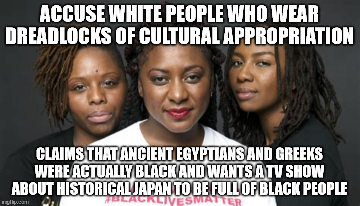 I was going to use the College Liberal template, but I felt that this better communicated the message. | ACCUSE WHITE PEOPLE WHO WEAR DREADLOCKS OF CULTURAL APPROPRIATION; CLAIMS THAT ANCIENT EGYPTIANS AND GREEKS WERE ACTUALLY BLACK AND WANTS A TV SHOW ABOUT HISTORICAL JAPAN TO BE FULL OF BLACK PEOPLE | image tagged in blm marxists leaders | made w/ Imgflip meme maker