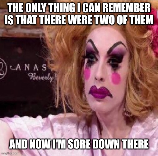 Drag queen | THE ONLY THING I CAN REMEMBER IS THAT THERE WERE TWO OF THEM AND NOW I'M SORE DOWN THERE | image tagged in drag queen | made w/ Imgflip meme maker