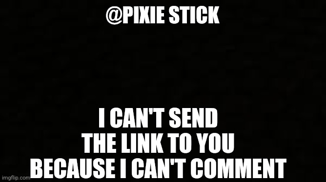 Black blank sheet | @PIXIE STICK; I CAN'T SEND THE LINK TO YOU BECAUSE I CAN'T COMMENT | image tagged in black blank sheet | made w/ Imgflip meme maker