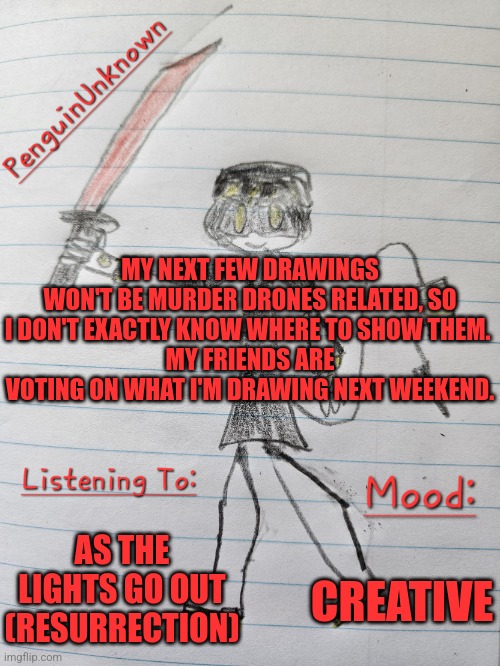 I'm actually really liking how my drawings have been turning out | MY NEXT FEW DRAWINGS WON'T BE MURDER DRONES RELATED, SO I DON'T EXACTLY KNOW WHERE TO SHOW THEM. 
MY FRIENDS ARE VOTING ON WHAT I'M DRAWING NEXT WEEKEND. AS THE LIGHTS GO OUT (RESURRECTION); CREATIVE | image tagged in penguinunknown announcement v3 | made w/ Imgflip meme maker