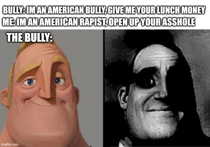 Open up your asshole ? | BULLY: IM AN AMERICAN BULLY, GIVE ME YOUR LUNCH MONEY; ME: IM AN AMERICAN RAPIST, OPEN UP YOUR ASSHOLE; THE BULLY: | image tagged in traumatized mr incredible | made w/ Imgflip meme maker
