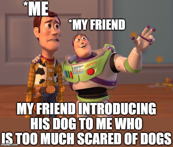 is it only me | *ME; *MY FRIEND; MY FRIEND INTRODUCING HIS DOG TO ME WHO IS TOO MUCH SCARED OF DOGS | image tagged in memes,x x everywhere | made w/ Imgflip meme maker