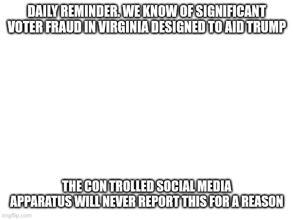 And ofc not the mainstream media- cowed by conservatives & in the tank for Trump | DAILY REMINDER. WE KNOW OF SIGNIFICANT VOTER FRAUD IN VIRGINIA DESIGNED TO AID TRUMP; THE CON TROLLED SOCIAL MEDIA APPARATUS WILL NEVER REPORT THIS FOR A REASON | image tagged in blank white template,that we know of,voter fraud,republicans | made w/ Imgflip meme maker