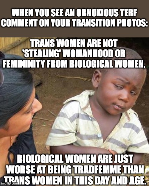 Third World Skeptical Kid | WHEN YOU SEE AN OBNOXIOUS TERF COMMENT ON YOUR TRANSITION PHOTOS:; TRANS WOMEN ARE NOT 'STEALING' WOMANHOOD OR FEMININITY FROM BIOLOGICAL WOMEN, BIOLOGICAL WOMEN ARE JUST WORSE AT BEING TRADFEMME THAN TRANS WOMEN IN THIS DAY AND AGE. | image tagged in memes,third world skeptical kid,terf,biological woman,trans woman,tradfemme | made w/ Imgflip meme maker