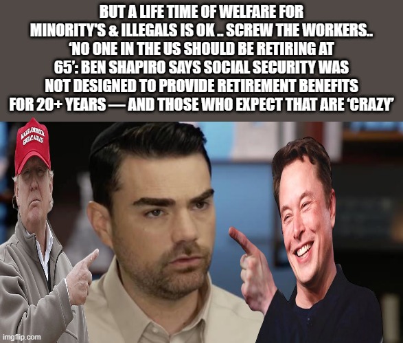 WORK HARDER SLAVES so we can feed your invaders. | BUT A LIFE TIME OF WELFARE FOR MINORITY'S & ILLEGALS IS OK .. SCREW THE WORKERS.. ‘NO ONE IN THE US SHOULD BE RETIRING AT 65’: BEN SHAPIRO SAYS SOCIAL SECURITY WAS NOT DESIGNED TO PROVIDE RETIREMENT BENEFITS FOR 20+ YEARS — AND THOSE WHO EXPECT THAT ARE ‘CRAZY’ | image tagged in nwo,democrats,traitors | made w/ Imgflip meme maker