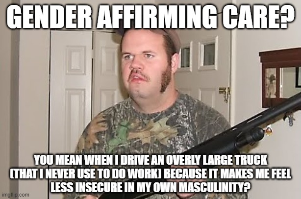 If you need even more gender affirming care, put a Confederate Flag on your truck. | GENDER AFFIRMING CARE? YOU MEAN WHEN I DRIVE AN OVERLY LARGE TRUCK
(THAT I NEVER USE TO DO WORK) BECAUSE IT MAKES ME FEEL
LESS INSECURE IN MY OWN MASCULINITY? | image tagged in redneck gun,trucks,toxic masculinity,gender confusion,climate change,confederate flag | made w/ Imgflip meme maker