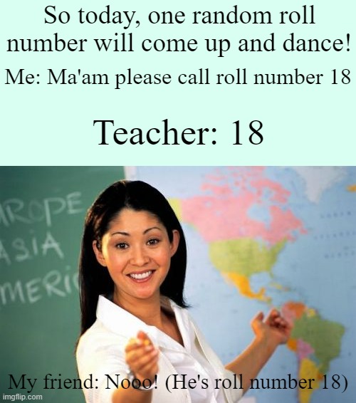 Roll number 18! | So today, one random roll number will come up and dance! Me: Ma'am please call roll number 18; Teacher: 18; My friend: Nooo! (He's roll number 18) | image tagged in memes,unhelpful high school teacher | made w/ Imgflip meme maker